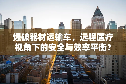 爆破器材运输车，远程医疗视角下的安全与效率平衡？