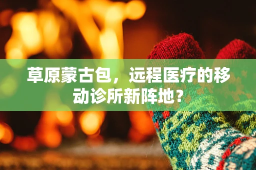 草原蒙古包，远程医疗的移动诊所新阵地？