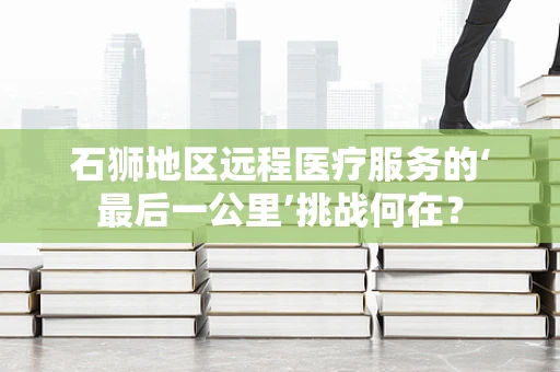 石狮地区远程医疗服务的‘最后一公里’挑战何在？