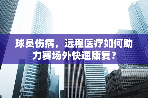 球员伤病，远程医疗如何助力赛场外快速康复？