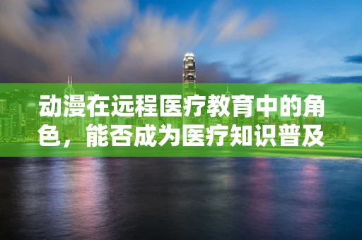 动漫在远程医疗教育中的角色，能否成为医疗知识普及的新窗口？