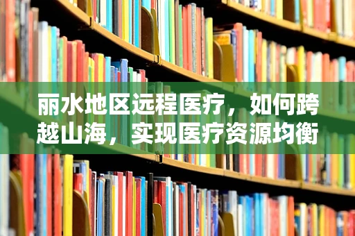 丽水地区远程医疗，如何跨越山海，实现医疗资源均衡？