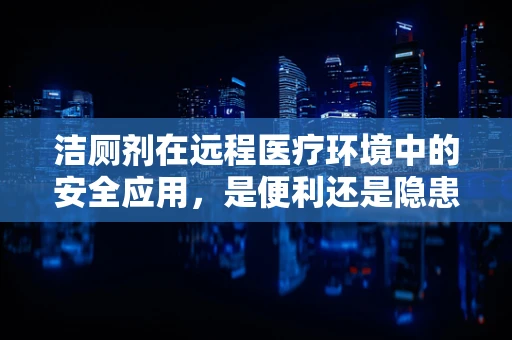 洁厕剂在远程医疗环境中的安全应用，是便利还是隐患？