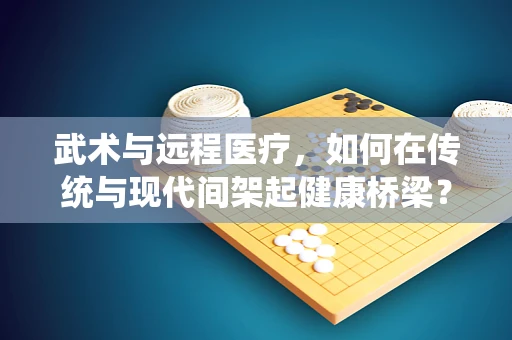 武术与远程医疗，如何在传统与现代间架起健康桥梁？