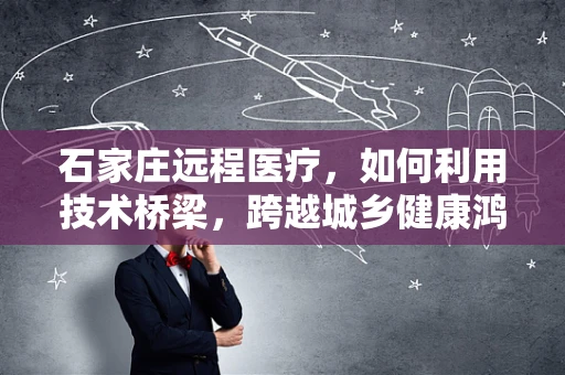 石家庄远程医疗，如何利用技术桥梁，跨越城乡健康鸿沟？