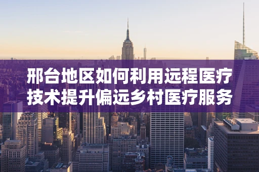 邢台地区如何利用远程医疗技术提升偏远乡村医疗服务？