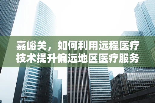嘉峪关，如何利用远程医疗技术提升偏远地区医疗服务？