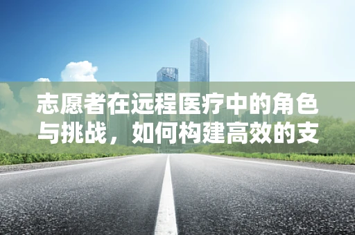 志愿者在远程医疗中的角色与挑战，如何构建高效的支持网络？
