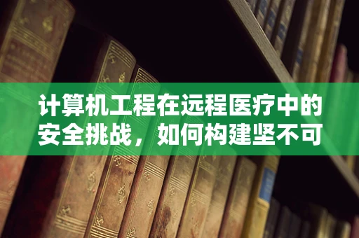 计算机工程在远程医疗中的安全挑战，如何构建坚不可摧的数据防线？
