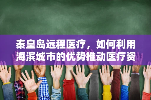 秦皇岛远程医疗，如何利用海滨城市的优势推动医疗资源均衡发展？