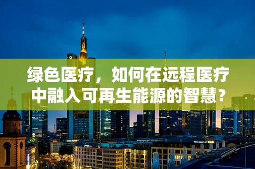 绿色医疗，如何在远程医疗中融入可再生能源的智慧？