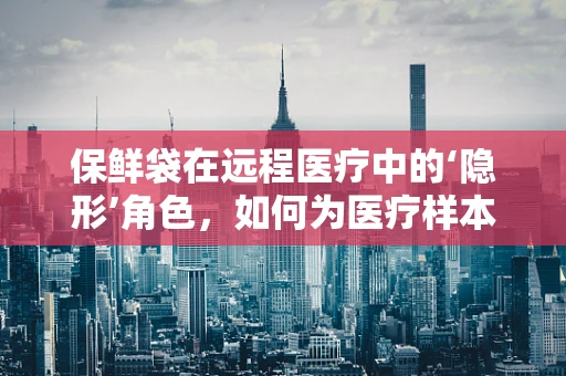 保鲜袋在远程医疗中的‘隐形’角色，如何为医疗样本护航？