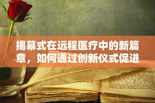 揭幕式在远程医疗中的新篇章，如何通过创新仪式促进技术普及与信任建立？