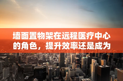 墙面置物架在远程医疗中心的角色，提升效率还是成为障碍？