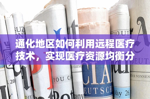 通化地区如何利用远程医疗技术，实现医疗资源均衡分布？