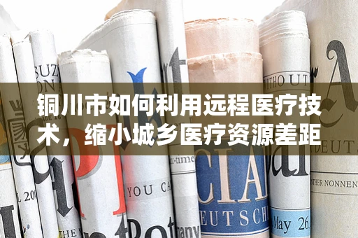 铜川市如何利用远程医疗技术，缩小城乡医疗资源差距？