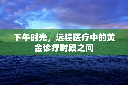 下午时光，远程医疗中的黄金诊疗时段之问