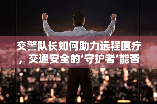 交警队长如何助力远程医疗，交通安全的‘守护者’能否成为医疗救援的‘加速器’？