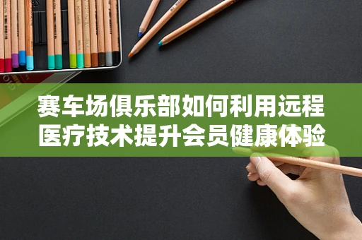 赛车场俱乐部如何利用远程医疗技术提升会员健康体验？