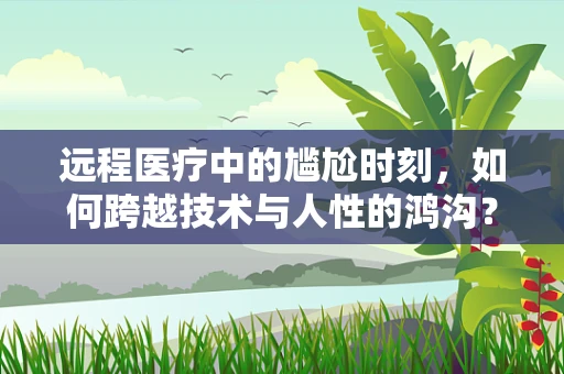 远程医疗中的尴尬时刻，如何跨越技术与人性的鸿沟？