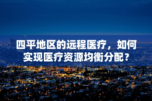 四平地区的远程医疗，如何实现医疗资源均衡分配？