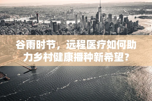 谷雨时节，远程医疗如何助力乡村健康播种新希望？