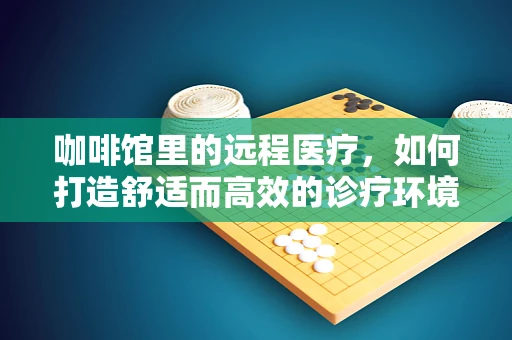 咖啡馆里的远程医疗，如何打造舒适而高效的诊疗环境？