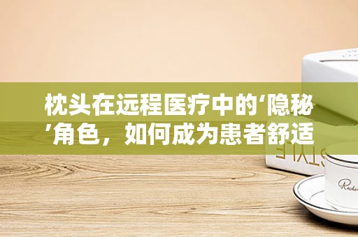 枕头在远程医疗中的‘隐秘’角色，如何成为患者舒适与康复的秘密武器？