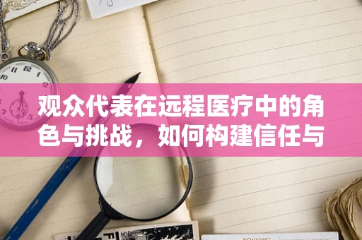 观众代表在远程医疗中的角色与挑战，如何构建信任与参与的桥梁？