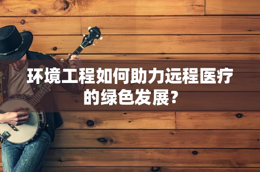 环境工程如何助力远程医疗的绿色发展？