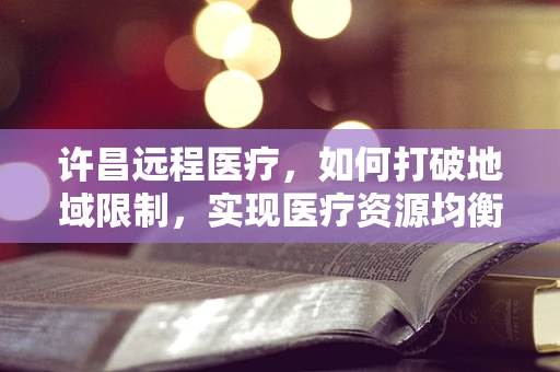 许昌远程医疗，如何打破地域限制，实现医疗资源均衡？