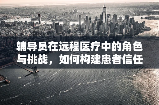 辅导员在远程医疗中的角色与挑战，如何构建患者信任的桥梁？