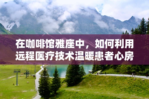 在咖啡馆雅座中，如何利用远程医疗技术温暖患者心房？