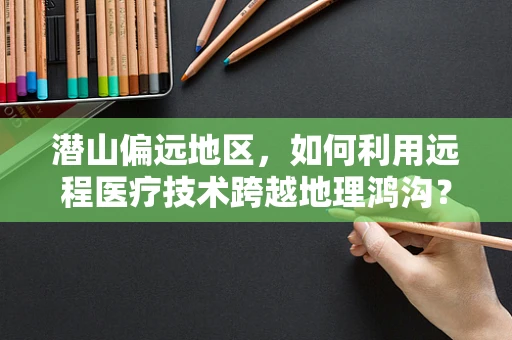 潜山偏远地区，如何利用远程医疗技术跨越地理鸿沟？