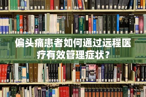 偏头痛患者如何通过远程医疗有效管理症状？
