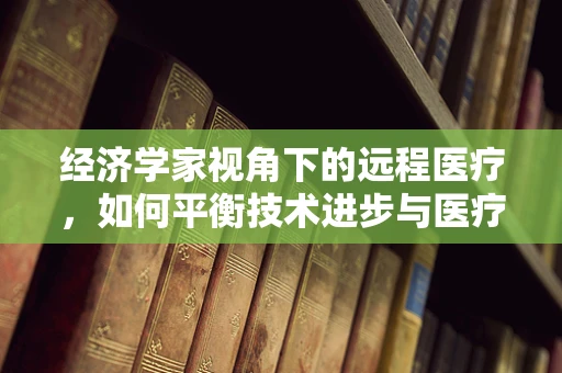 经济学家视角下的远程医疗，如何平衡技术进步与医疗资源分配？