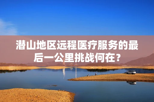 潜山地区远程医疗服务的最后一公里挑战何在？