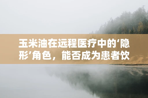 玉米油在远程医疗中的‘隐形’角色，能否成为患者饮食指导的新亮点？