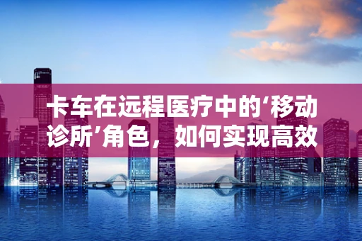 卡车在远程医疗中的‘移动诊所’角色，如何实现高效、安全的医疗服务传递？