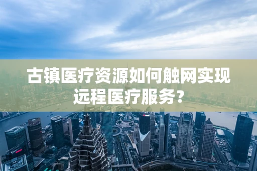 古镇医疗资源如何触网实现远程医疗服务？