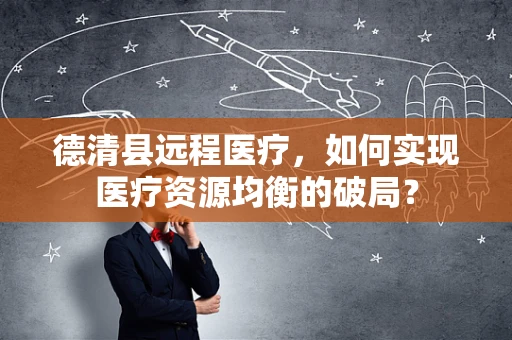 德清县远程医疗，如何实现医疗资源均衡的破局？