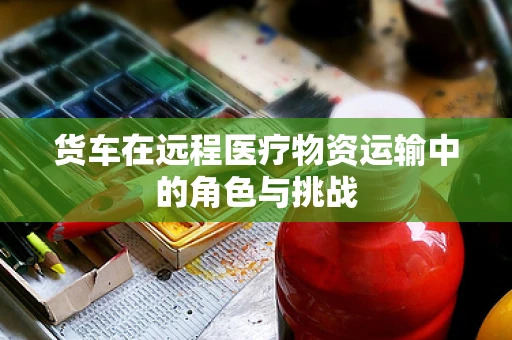货车在远程医疗物资运输中的角色与挑战