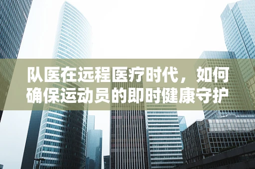 队医在远程医疗时代，如何确保运动员的即时健康守护？