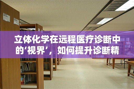 立体化学在远程医疗诊断中的‘视界’，如何提升诊断精度？