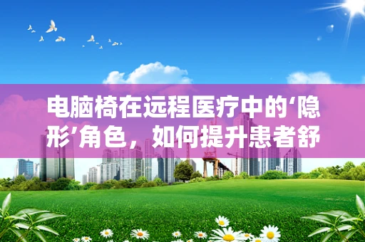 电脑椅在远程医疗中的‘隐形’角色，如何提升患者舒适度与医生工作效率？