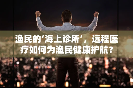 渔民的‘海上诊所’，远程医疗如何为渔民健康护航？