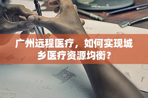 广州远程医疗，如何实现城乡医疗资源均衡？