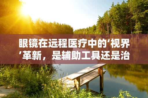 眼镜在远程医疗中的‘视界’革新，是辅助工具还是治疗新途径？