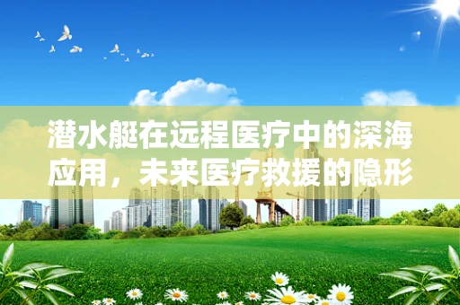 潜水艇在远程医疗中的深海应用，未来医疗救援的隐形使者？