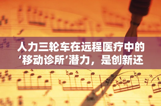 人力三轮车在远程医疗中的‘移动诊所’潜力，是创新还是挑战？